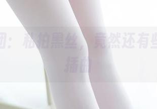森萝财团：私拍黑丝，竟然还有些巧妙小插曲